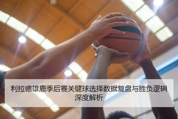 利拉德雄鹿季后赛关键球选择数据复盘与胜负逻辑深度解析