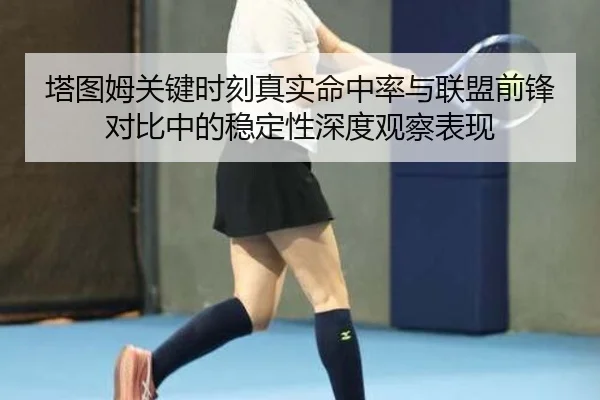 塔图姆关键时刻真实命中率与联盟前锋对比中的稳定性深度观察表现 - kaiyun