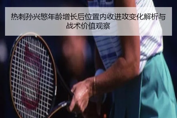 热刺孙兴慜年龄增长后位置内收进攻变化解析与战术价值观察 - kaiyun