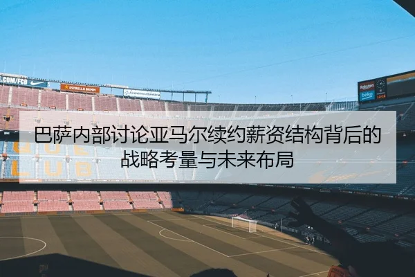 巴萨内部讨论亚马尔续约薪资结构背后的战略考量与未来布局 - kaiyun